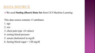  We used Statlog (Heart) Data Set from UCI Machine Learning
This data source contains 13 attributes
1. age
2. sex
3. chest pain type (4 values)
4. resting blood pressure
5. serum cholesterol in mg/dl
6. fasting blood sugar > 120 mg/dl
 