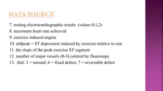 7. resting electrocardiographic results (values 0,1,2)
8. maximum heart rate achieved
9. exercise induced angina
10. oldpeak = ST depression induced by exercise relative to rest
11. the slope of the peak exercise ST segment
12. number of major vessels (0-3) colored by flourosopy
13. thal: 3 = normal; 6 = fixed defect; 7 = reversable defect
 