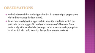  we had observed that each algorithm has its own unique property on
which the accuracy is determined.
 So we had used election approach to state the results in which the
system is providing prediction based on mean of all results from
various algorithms which helps to get more accurate and appropriate
result which also help to make the application more robust.
 