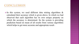  In this system, we used different data mining algorithms &
calculated their accuracy which is given above. In which we had
observed that each algorithm has its own unique property on
which the accuracy is determined. So the system is providing
prediction based on mean of all results from various algorithms
which helps to get more accurate and appropriate result .
 