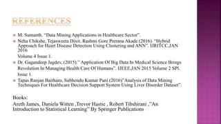  M. Sumanth. “Data Mining Applications in Healthcare Sector”.
 Neha Chikshe, Tejasweeta Dixit, Rashmi Gore Prerana Akade (2016). “Hybrid
Approach for Heart Disease Detection Using Clustering and ANN”. IJRITCC,JAN
2016
Volume 4 Issue 1.
 Dr. Gagandeep Jagdev, (2015).” Application Of Big Data In Medical Science Brings
Revolution In Managing Health Care Of Humans”. IJEEE,JAN 2015 Volume 2 SPl.
Issue 1.
 Tapas Ranjan Baitharu, Subhendu Kumar Pani (2016)”Analysis of Data Mining
Techniques For Healthcare Decision Support System Using Liver Disorder Dataset”.
Books:
Areth James, Daniela Witten ,Trevor Hastie , Robert Tibshirani ,”An
Introduction to Statistical Learning” By Springer Publications
 