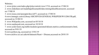 Websites:
1. www.ijritcc.com/index.php/ijritcc/article/view/1718, accessed on 17/08/18
2. www.slideshare.net/madallapallisumanth/data mininginhealthcaresector, accessed
on 17/08/18
3. www.issuu.com/ijeeeapm/docs/id77, accessed on 17/08/18
4.www.immagic.com/eLibrary/ARCHIVES/GENERAL/WIKIPEDI/W1120615B.pdf,
accessed on 31/08/18
5. www.Wikipedia.com, accessed on 05/10/18
6. www.saedsayad.com, accessed on 10/10/18
7. www.scikit-learn.org/stable/modules/generated/sklearn.metrics.confusionmatrix.html,
accessed on 9/01/19
8.www.python.org, accessed on 15/01/19
9.www.archive.ics.uci.edu/ml/datasets/Heart + Disease,accessed on 28/01/19
 