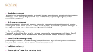  Hospital management
The ability to detect anomalous behaviour based on purchase, usage and other transactional behaviour information has made
data mining a key tool in variety of organizations to detect fraudulent claims, inappropriate prescriptions and other
abnormal behavioural patterns.
 Healthcare management
Healthcare industry today generates large amounts of complex data about patients, hospitals resources, disease diagnosis,
electronic patient records, medical devices etc. The large amounts of data is a key resource to be processed and analyzed for
knowledge extraction that enables support for cost-savings and decision making
 Pharmaceutical industry
When there is no dispositive evidence favouring a particular treatment option Based on patients’ profile, history, physical
examination, diagnosis and utilizing previous treatment patterns, new treatment plans can be effectively suggested
 Personalized treatment planning
Healthcare organizations make customer relationship management decisions, Physicians identify effective treatments and
best practices, and Patients receive better and more affordable healthcare services
 Prediction of diseases
 Monitor patient’s vital signs and many more….
 
