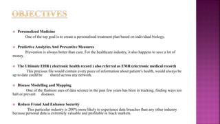  Personalized Medicine
One of the top goal is to create a personalised treatment plan based on individual biology.
 Predictive Analytics And Preventive Measures
Prevention is always better than cure. For the healthcare industry, it also happens to save a lot of
money.
 The Ultimate EHR ( electronic health record ) also referred as EMR (electronic medical record)
This precious file would contain every piece of information about patient’s health, would always be
up to date could be shared across any network.
 Disease Modelling and Mapping
One of the flashiest uses of data science in the past few years has been in tracking, finding ways ton
halt or prevent diseases.
 Reduce Fraud And Enhance Security
This particular industry is 200% more likely to experience data breaches than any other industry
because personal data is extremely valuable and profitable in black markets.
 