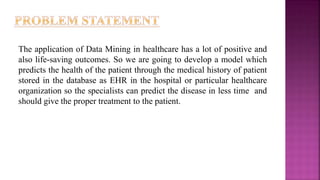 The application of Data Mining in healthcare has a lot of positive and
also life-saving outcomes. So we are going to develop a model which
predicts the health of the patient through the medical history of patient
stored in the database as EHR in the hospital or particular healthcare
organization so the specialists can predict the disease in less time and
should give the proper treatment to the patient.
 