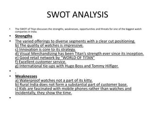 SWOT ANALYSIS
• The SWOT of Titan discusses the strengths, weaknesses, opportunities and threats for one of the biggest watch
companies in India.
• Strengths
• The varied offerings to diverse segments with a clear cut positioning.
b) The quality of watches is impressive.
c) Innovation is core to its strategy.
d) Visual Merchandizing has been Titan’s strength ever since its inception.
e) Good retail network by “WORLD OF TITAN”
f) Excellent customer service.
g) International tie-ups with Hugo Boss and Tommy Hilfiger.
•
• Weaknesses
a) Waterproof watches not a part of its kitty.
b) Rural India does not form a substantial part of customer base.
c) Kids are fascinated with mobile phones rather than watches and
incidentally, they show the time.
•
 