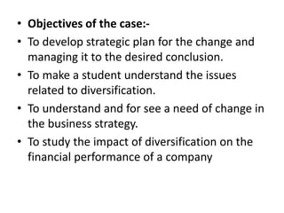 • Objectives of the case:-
• To develop strategic plan for the change and
managing it to the desired conclusion.
• To make a student understand the issues
related to diversification.
• To understand and for see a need of change in
the business strategy.
• To study the impact of diversification on the
financial performance of a company
 