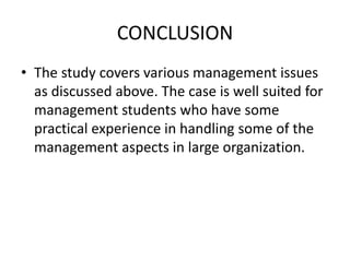 CONCLUSION
• The study covers various management issues
as discussed above. The case is well suited for
management students who have some
practical experience in handling some of the
management aspects in large organization.
 