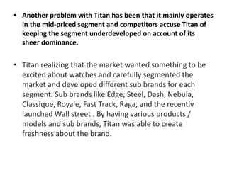 • Another problem with Titan has been that it mainly operates
in the mid-priced segment and competitors accuse Titan of
keeping the segment underdeveloped on account of its
sheer dominance.
• Titan realizing that the market wanted something to be
excited about watches and carefully segmented the
market and developed different sub brands for each
segment. Sub brands like Edge, Steel, Dash, Nebula,
Classique, Royale, Fast Track, Raga, and the recently
launched Wall street . By having various products /
models and sub brands, Titan was able to create
freshness about the brand.
 