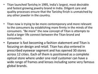 • Titan launched Tanishq in 1995, India's largest, most desirable
and fastest growing jewelry brand in India. Diligent care and
quality processes ensure that the Tanishq finish is unmatched by
any other jeweler in the country.
• Titan now is trying to be more contemporary and more relevant
to the consumers by establishing more firmly in the minds of the
consumers. "Be more" the new concept of Titan is attempts to
build a larger life connect between the Titan brand and
consumers.
• Eyewear is fast becoming a fashion statement and Titan is
focusing on design and retail. Titan has also entered in
prescribed eyewear segment and has opened 30 stores
across 12 cities. Each of them is positioned as a complete
optical store where under one roof customer can have a
wide range of frames and lenses including some very famous
global brands.
 