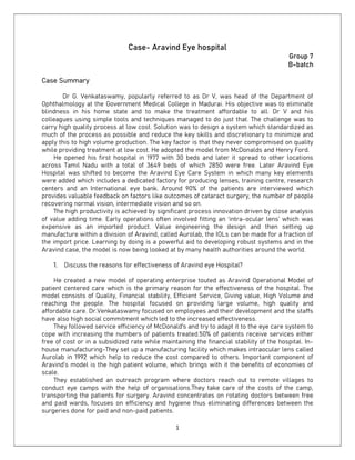 1
Case- Aravind Eye hospital
Group 7
B-batch
Case Summary
Dr G. Venkataswamy, popularly referred to as Dr V, was head of the Department of
Ophthalmology at the Government Medical College in Madurai. His objective was to eliminate
blindness in his home state and to make the treatment affordable to all. Dr V and his
colleagues using simple tools and techniques managed to do just that. The challenge was to
carry high quality process at low cost. Solution was to design a system which standardized as
much of the process as possible and reduce the key skills and discretionary to minimize and
apply this to high volume production. The key factor is that they never compromised on quality
while providing treatment at low cost. He adopted the model from McDonalds and Henry Ford.
He opened his first hospital in 1977 with 30 beds and later it spread to other locations
across Tamil Nadu with a total of 3649 beds of which 2850 were free. Later Aravind Eye
Hospital was shifted to become the Aravind Eye Care System in which many key elements
were added which includes a dedicated factory for producing lenses, training centre, research
centers and an International eye bank. Around 90% of the patients are interviewed which
provides valuable feedback on factors like outcomes of cataract surgery, the number of people
recovering normal vision, intermediate vision and so on.
The high productivity is achieved by significant process innovation driven by close analysis
of value adding time. Early operations often involved fitting an ‘intra-ocular lens’ which was
expensive as an imported product. Value engineering the design and then setting up
manufacture within a division of Aravind, called Aurolab, the IOLs can be made for a fraction of
the import price. Learning by doing is a powerful aid to developing robust systems and in the
Aravind case, the model is now being looked at by many health authorities around the world.
1. Discuss the reasons for effectiveness of Aravind eye Hospital?
He created a new model of operating enterprise touted as Aravind Operational Model of
patient centered care which is the primary reason for the effectiveness of the hospital. The
model consists of Quality, Financial stability, Efficient Service, Giving value, High Volume and
reaching the people. The hospital focused on providing large volume, high quality and
affordable care. Dr.Venkataswamy focused on employees and their development and the staffs
have also high social commitment which led to the increased effectiveness.
They followed service efficiency of McDonald's and try to adapt it to the eye care system to
cope with increasing the numbers of patients treated.50% of patients receive services either
free of cost or in a subsidized rate while maintaining the financial stability of the hospital. In-
house manufacturing-They set up a manufacturing facility which makes intraocular lens called
Aurolab in 1992 which help to reduce the cost compared to others. Important component of
Aravind’s model is the high patient volume, which brings with it the benefits of economies of
scale.
They established an outreach program where doctors reach out to remote villages to
conduct eye camps with the help of organisations.They take care of the costs of the camp,
transporting the patients for surgery. Aravind concentrates on rotating doctors between free
and paid wards, focuses on efficiency and hygiene thus eliminating differences between the
surgeries done for paid and non-paid patients.
 