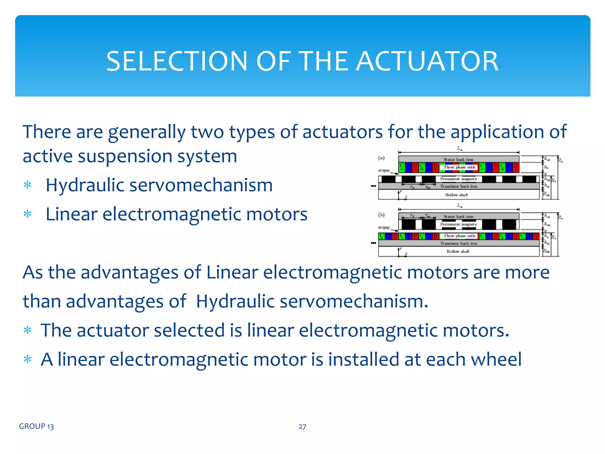 There are generally two types of actuators for the application of
active suspension system
 Hydraulic servomechanism
 Linear electromagnetic motors
As the advantages of Linear electromagnetic motors are more
than advantages of Hydraulic servomechanism.
 The actuator selected is linear electromagnetic motors.
 A linear electromagnetic motor is installed at each wheel
GROUP 13 27
SELECTION OF THE ACTUATOR
 