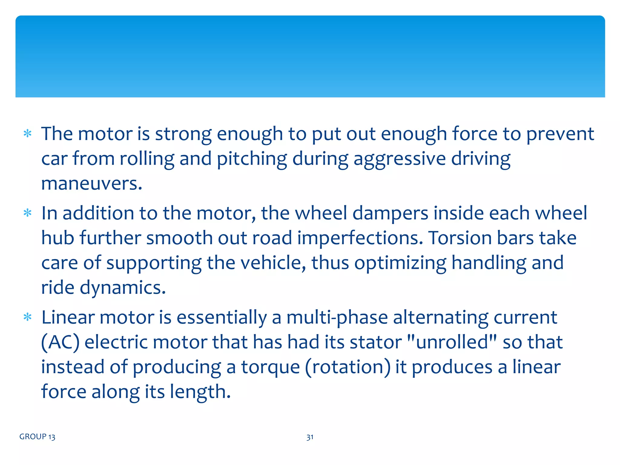  The motor is strong enough to put out enough force to prevent
car from rolling and pitching during aggressive driving
maneuvers.
 In addition to the motor, the wheel dampers inside each wheel
hub further smooth out road imperfections. Torsion bars take
care of supporting the vehicle, thus optimizing handling and
ride dynamics.
 Linear motor is essentially a multi-phase alternating current
(AC) electric motor that has had its stator "unrolled" so that
instead of producing a torque (rotation) it produces a linear
force along its length.
GROUP 13 31
 