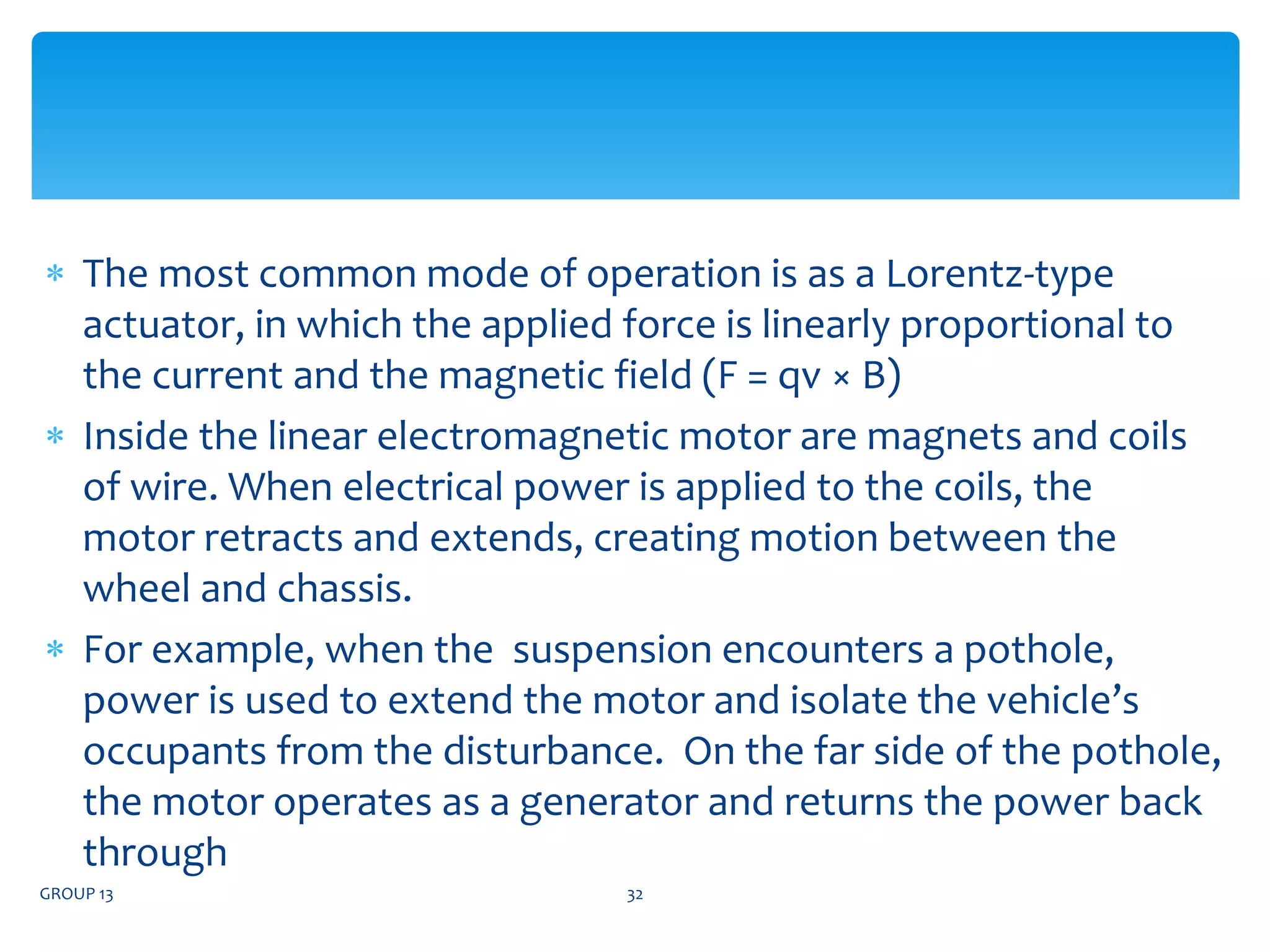  The most common mode of operation is as a Lorentz-type
actuator, in which the applied force is linearly proportional to
the current and the magnetic field (F = qv × B)
 Inside the linear electromagnetic motor are magnets and coils
of wire. When electrical power is applied to the coils, the
motor retracts and extends, creating motion between the
wheel and chassis.
 For example, when the suspension encounters a pothole,
power is used to extend the motor and isolate the vehicle’s
occupants from the disturbance. On the far side of the pothole,
the motor operates as a generator and returns the power back
through
GROUP 13 32
 