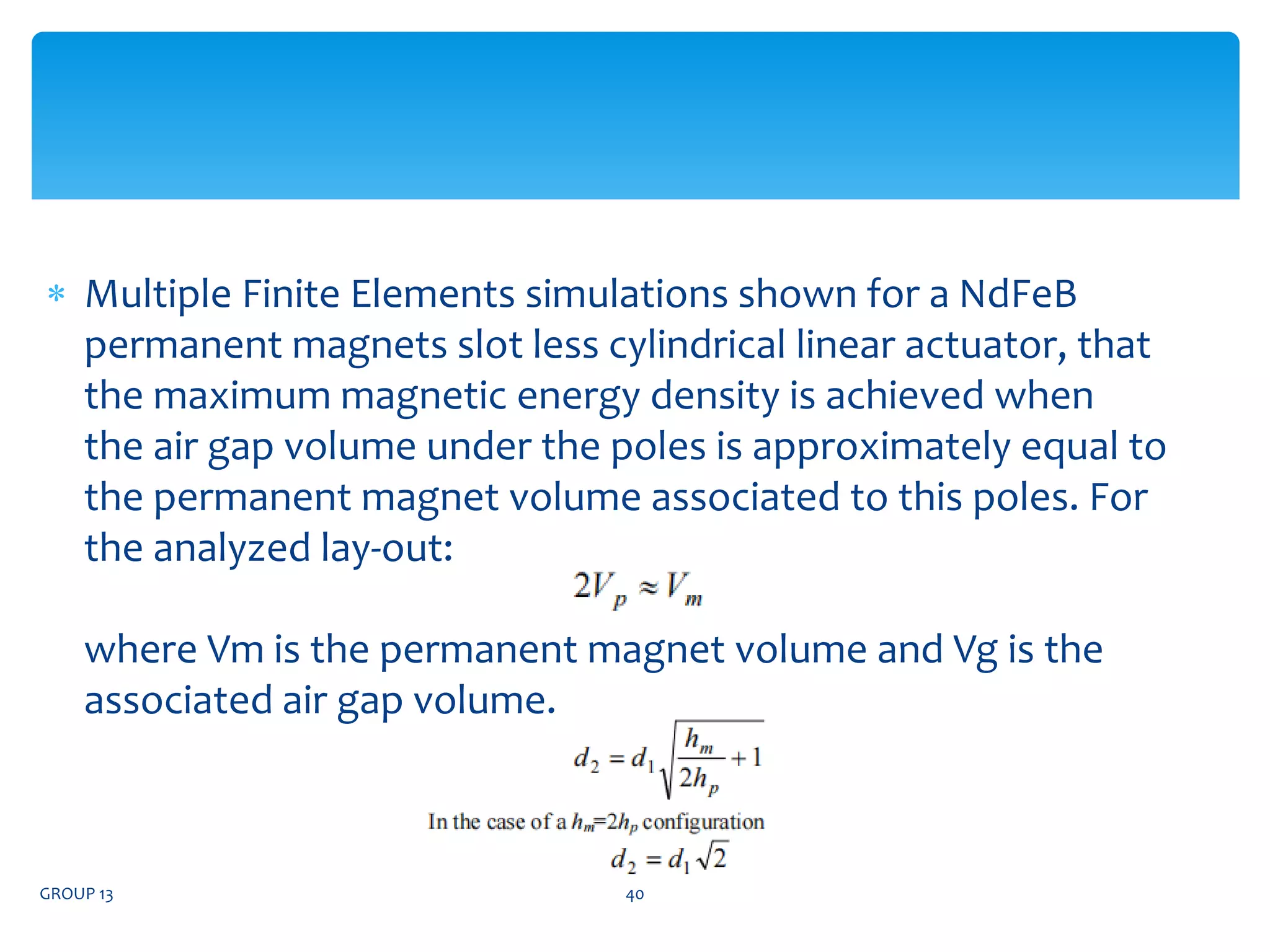 Multiple Finite Elements simulations shown for a NdFeB​
permanent magnets slot less cylindrical linear actuator, that​
the maximum magnetic energy density is achieved when​
the air gap volume under the poles is approximately equal to​
the permanent magnet volume associated to this poles. For​
the analyzed lay-out:​
where Vm is the permanent magnet volume and Vg is the​
associated air gap volume. ​
​
GROUP 13 40
 