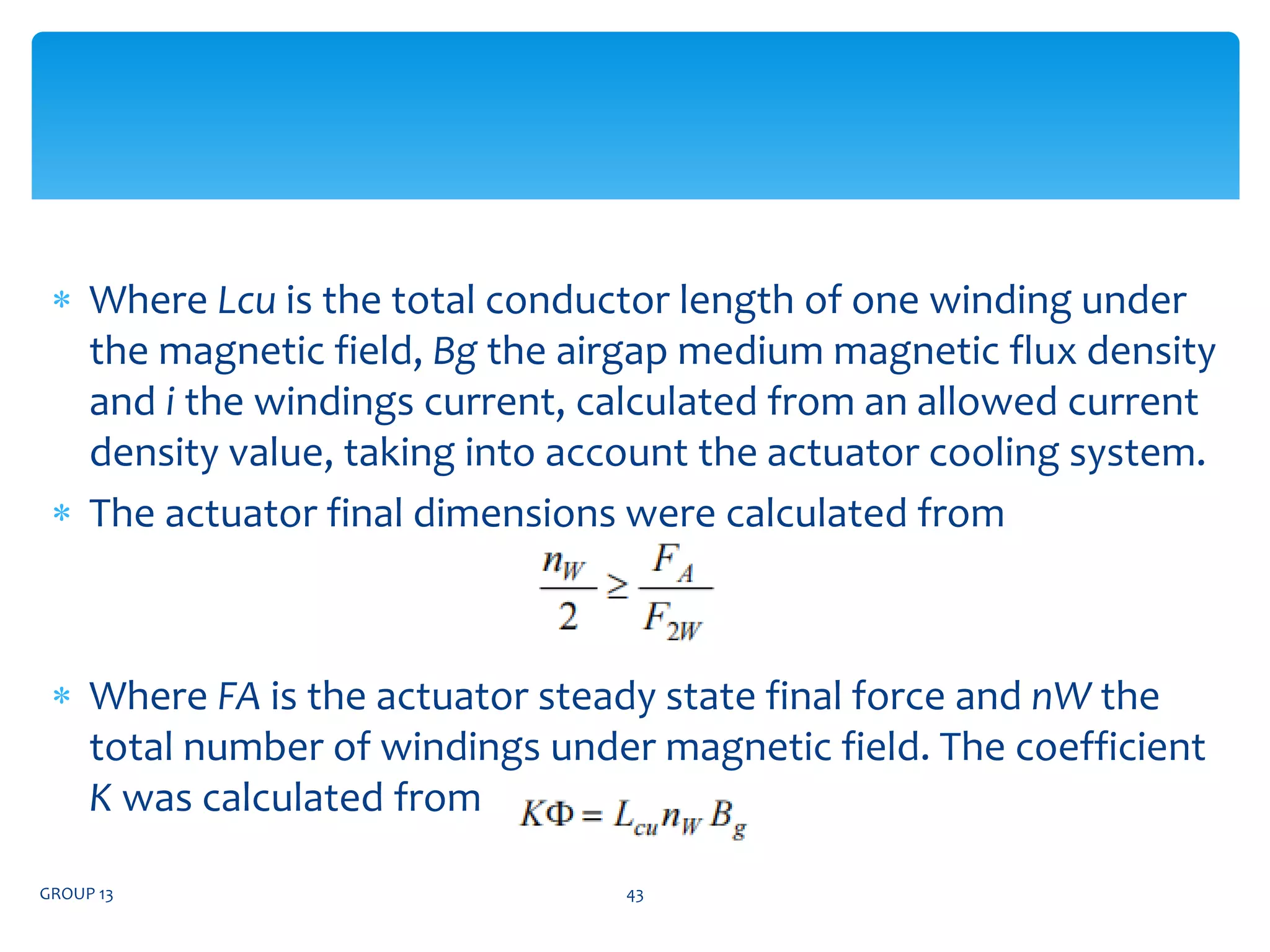  Where Lcu is the total conductor length of one winding under
the magnetic field, Bg the airgap medium magnetic flux density
and i the windings current, calculated from an allowed current
density value, taking into account the actuator cooling system.
 The actuator final dimensions were calculated from
 Where FA is the actuator steady state final force and nW the
total number of windings under magnetic field. The coefficient
K was calculated from
GROUP 13 43
 