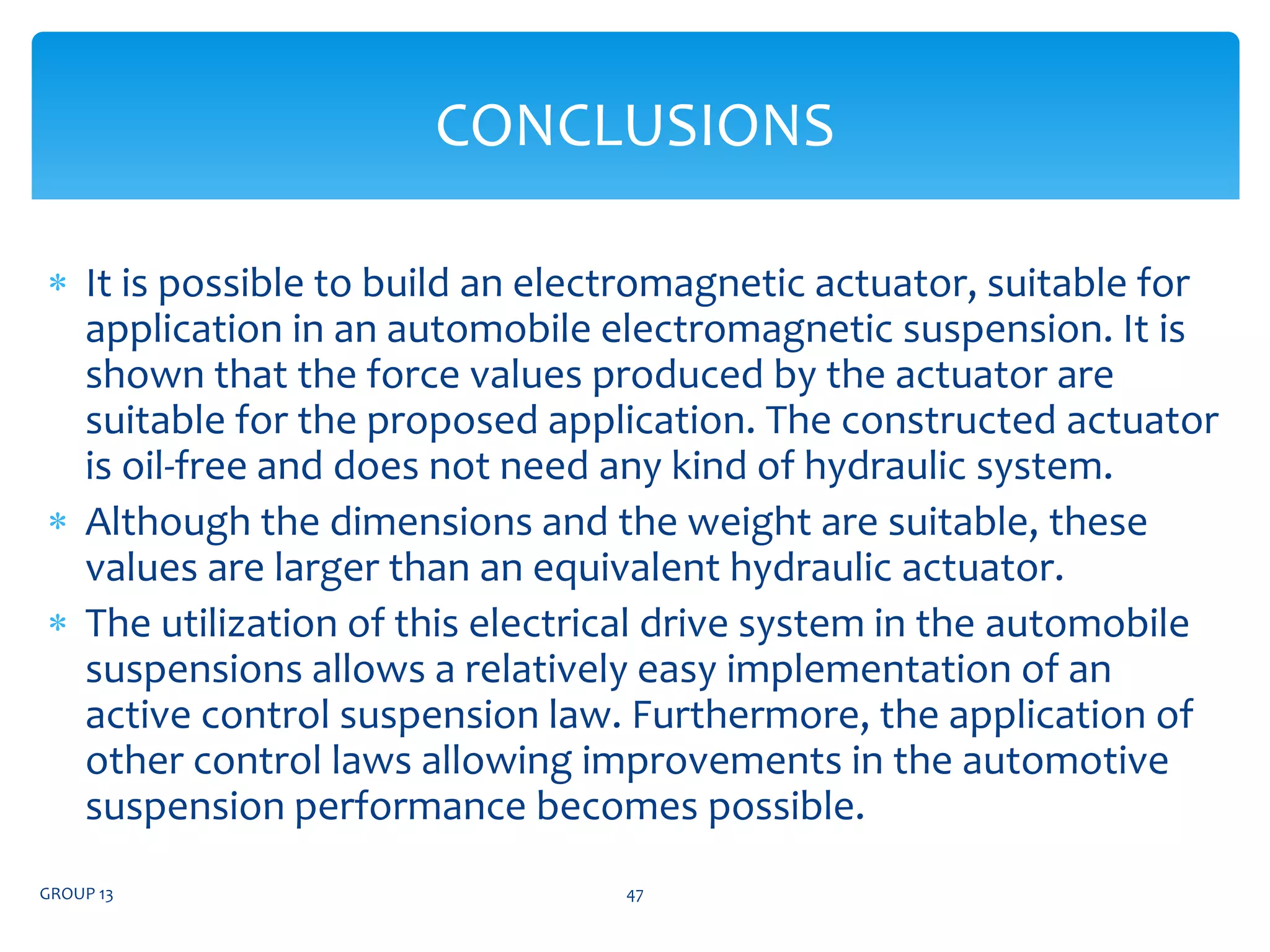  It is possible to build an electromagnetic actuator, suitable for
application in an automobile electromagnetic suspension. It is
shown that the force values produced by the actuator are
suitable for the proposed application. The constructed actuator
is oil-free and does not need any kind of hydraulic system.
 Although the dimensions and the weight are suitable, these
values are larger than an equivalent hydraulic actuator.
 The utilization of this electrical drive system in the automobile
suspensions allows a relatively easy implementation of an
active control suspension law. Furthermore, the application of
other control laws allowing improvements in the automotive
suspension performance becomes possible.
GROUP 13 47
CONCLUSIONS
 