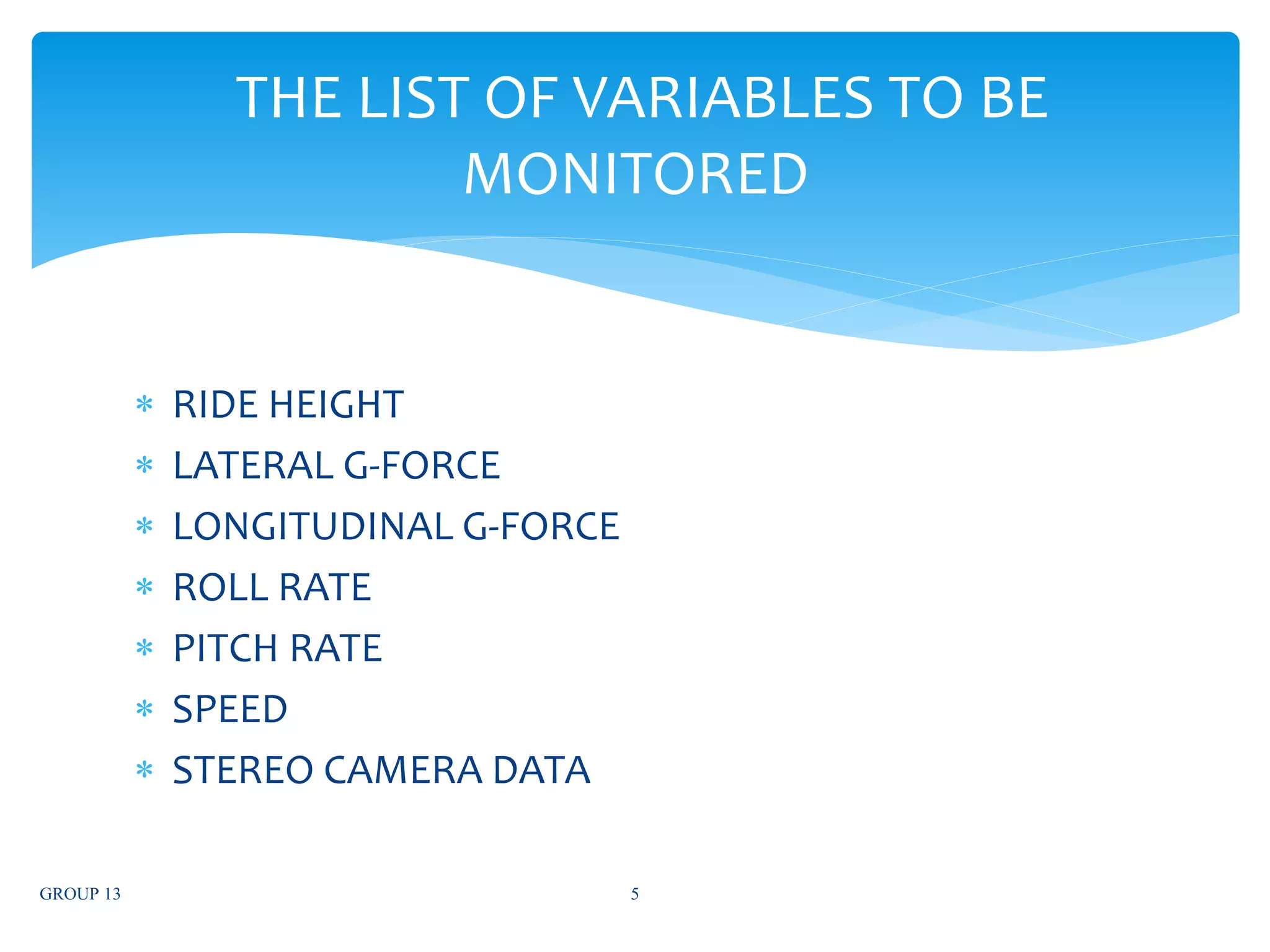  RIDE HEIGHT
 LATERAL G-FORCE
 LONGITUDINAL G-FORCE
 ROLL RATE
 PITCH RATE
 SPEED
 STEREO CAMERA DATA
GROUP 13 5
THE LIST OF VARIABLES TO BE
MONITORED
 