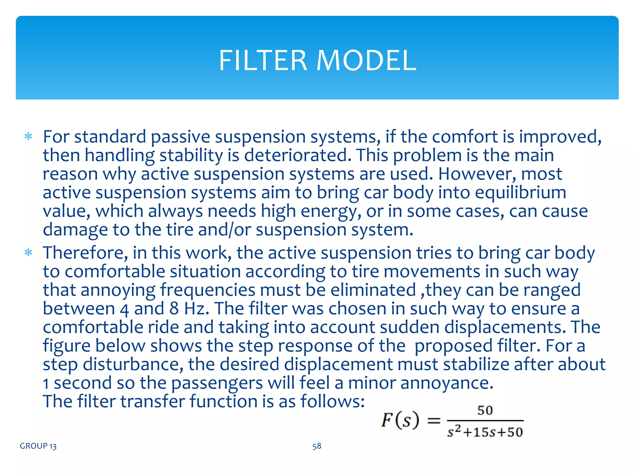  For standard passive suspension systems, if the comfort is improved,
then handling stability is deteriorated. This problem is the main
reason why active suspension systems are used. However, most
active suspension systems aim to bring car body into equilibrium
value, which always needs high energy, or in some cases, can cause
damage to the tire and/or suspension system.
 Therefore, in this work, the active suspension tries to bring car body
to comfortable situation according to tire movements in such way
that annoying frequencies must be eliminated ,they can be ranged
between 4 and 8 Hz. The filter was chosen in such way to ensure a
comfortable ride and taking into account sudden displacements. The
figure below shows the step response of the proposed filter. For a
step disturbance, the desired displacement must stabilize after about
1 second so the passengers will feel a minor annoyance.
The filter transfer function is as follows:
GROUP 13 58
FILTER MODEL
 