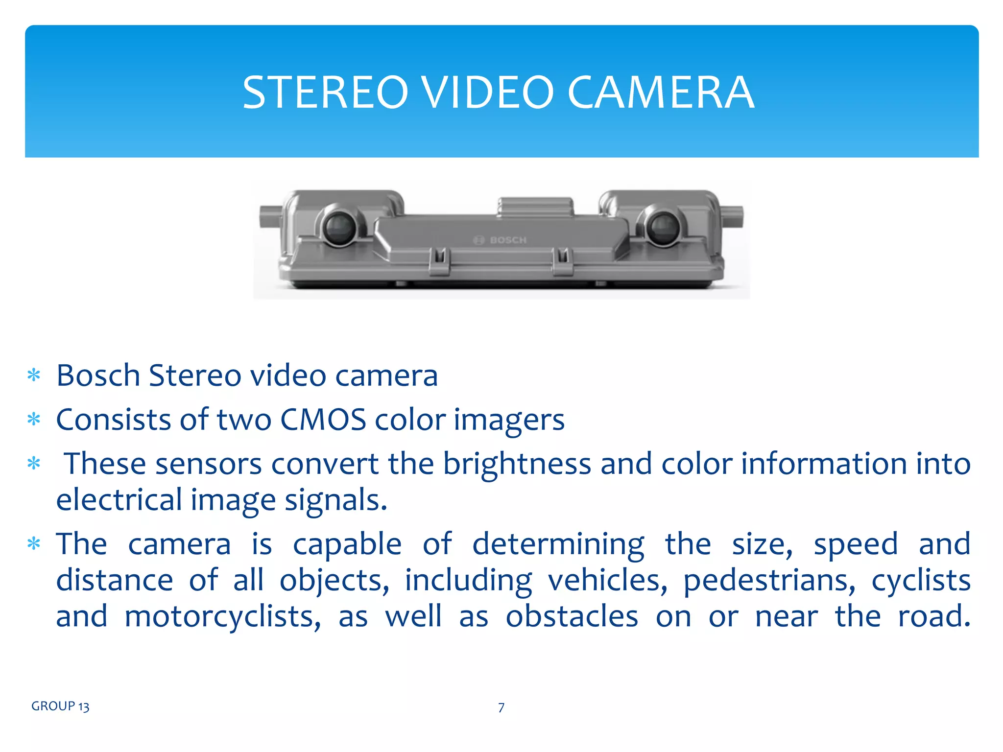  Bosch Stereo video camera
 Consists of two CMOS color imagers
 These sensors convert the brightness and color information into
electrical image signals.
 The camera is capable of determining the size, speed and
distance of all objects, including vehicles, pedestrians, cyclists
and motorcyclists, as well as obstacles on or near the road.
GROUP 13 7
STEREO VIDEO CAMERA
 
