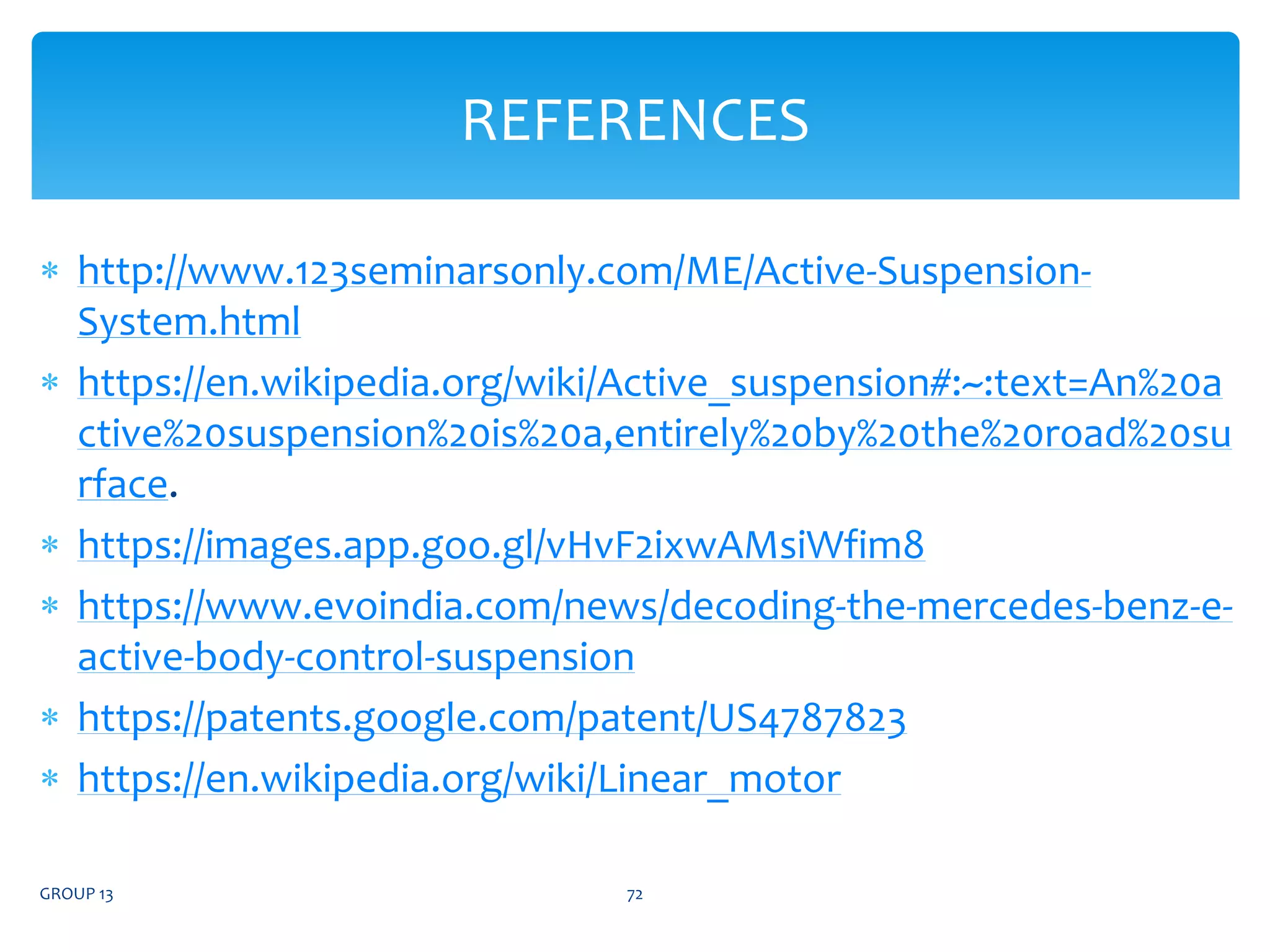  http://www.123seminarsonly.com/ME/Active-Suspension-
System.html
 https://en.wikipedia.org/wiki/Active_suspension#:~:text=An%20a
ctive%20suspension%20is%20a,entirely%20by%20the%20road%20su
rface.
 https://images.app.goo.gl/vHvF2ixwAMsiWfim8
 https://www.evoindia.com/news/decoding-the-mercedes-benz-e-
active-body-control-suspension
 https://patents.google.com/patent/US4787823
 https://en.wikipedia.org/wiki/Linear_motor
GROUP 13 72
REFERENCES
 