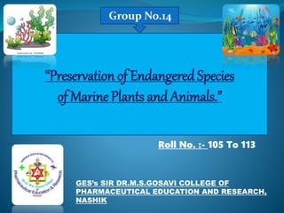 “Preservation of Endangered Species
of Marine Plants and Animals.”
Group No.14
Roll No. :- 105 To 113
GES’s SIR DR.M.S.GOSAVI COLLEGE OF
PHARMACEUTICAL EDUCATION AND RESEARCH,
NASHIK
 