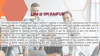 The Indian Institute of Management Raipur believes in building a competent and contemporary pool of budding
leaders capable of managing resources in a globalized environment while being socially responsible, and the
International Relations Committee (IRC) works towards realizing this belief. The IRC is of the view that it is
extremely essential for aspiring business graduate students to get the opportunity to learn and operate in
culturally diverse environments, in order to gain both international exposure and perspective.
The IRC facilitates the International Student Exchange (ISE) program for both incoming and outgoing students
ensuring that the program is a success. It works towards the establishment of new academic alliances with
varsities of global repute and strengthening ties with existing partners, thereby developing a good partner
network. This ensures that the students are exposed to a highly enriching international business culture.
vdfgsfsfsfsdfds
Life @ IIM RAIPUR
 