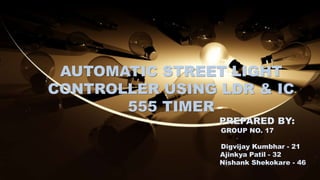 AUTOMATIC STREET LIGHT
CONTROLLER USING LDR & IC
555 TIMER
PREPARED BY:
GROUP NO. 17
Digvijay Kumbhar - 21
Ajinkya Patil - 32
Nishank Shekokare - 46
 