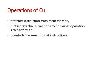 Operations of Cu
• It fetches instruction from main memory.
• It interprets the instructions to find what operation
is to performed.
• It controls the execution of instructions.
 