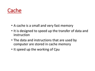 Cache
• A cache is a small and very fast memory
• It is designed to speed up the transfer of data and
instruction
• The data and instructions that are used by
computer are stored in cache memory
• It speed up the working of Cpu
 