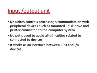 Input /output unit
• I/o unites controls processor, s communication with
peripheral devices such as mounted , disk drive and
printer connected to the computer system.
• I/o putis used to avoid all difficulties related to
connected to devices
• It works as an interface between CPU and I/o
devices
 