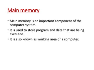 Main memory
• Main memory is an important component of the
computer system.
• It is used to store program and data that are being
executed.
• It is also known as working area of a computer.
 