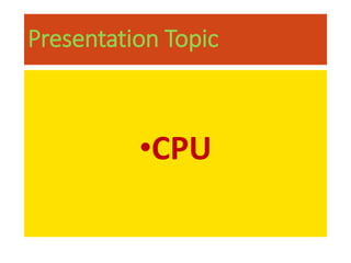 Presentation Topic
•CPU
 