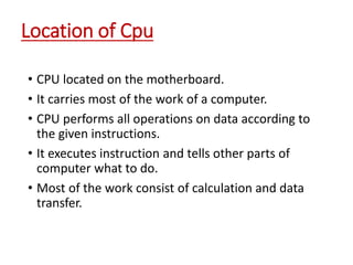Location of Cpu
• CPU located on the motherboard.
• It carries most of the work of a computer.
• CPU performs all operations on data according to
the given instructions.
• It executes instruction and tells other parts of
computer what to do.
• Most of the work consist of calculation and data
transfer.
 