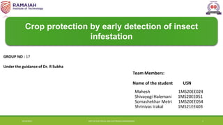Crop protection by early detection of insect
infestation
Team Members:
Name of the student USN
Mahesh 1MS20EE024
Shivayogi Halemani 1MS20EE051
Somashekhar Metri 1MS20EE054
Shrinivas Irakal 1MS21EE403
GROUP NO : 17
Under the guidance of Dr. R Subha
10/10/2023 DEPT.OF ELECTRICAL AND ELECTRONICS ENGINEERING 1
 