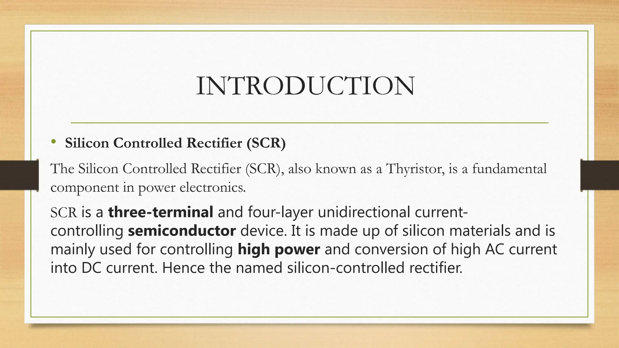 • Silicon Controlled Rectifier (SCR)
The Silicon Controlled Rectifier (SCR), also known as a Thyristor, is a fundamental
component in power electronics.
SCR is a three-terminal and four-layer unidirectional current-
controlling semiconductor device. It is made up of silicon materials and is
mainly used for controlling high power and conversion of high AC current
into DC current. Hence the named silicon-controlled rectifier.
INTRODUCTION
 