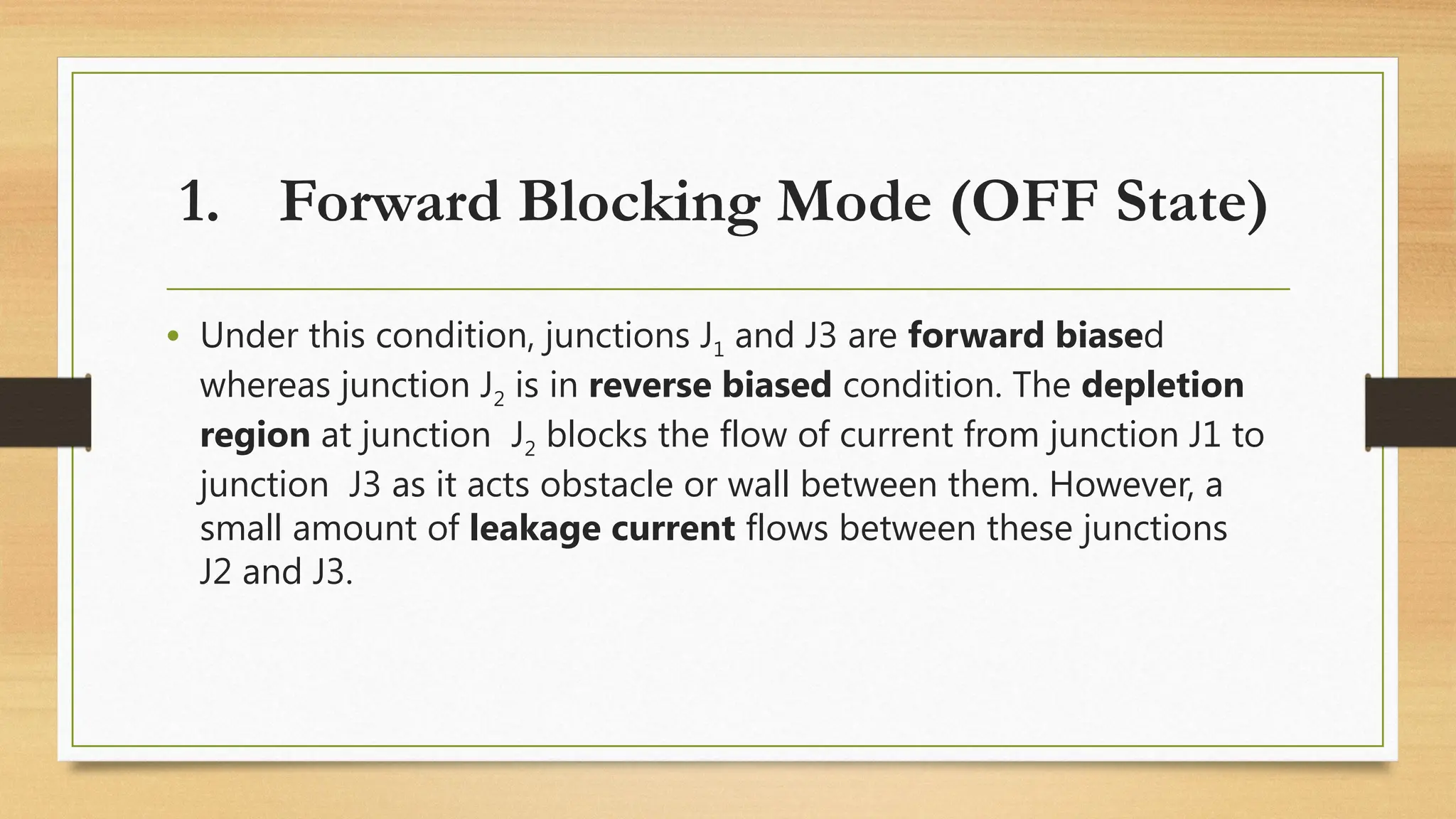 • Under this condition, junctions J1 and J3 are forward biased
whereas junction J2 is in reverse biased condition. The depletion
region at junction J2 blocks the flow of current from junction J1 to
junction J3 as it acts obstacle or wall between them. However, a
small amount of leakage current flows between these junctions
J2 and J3.
1. Forward Blocking Mode (OFF State)
 