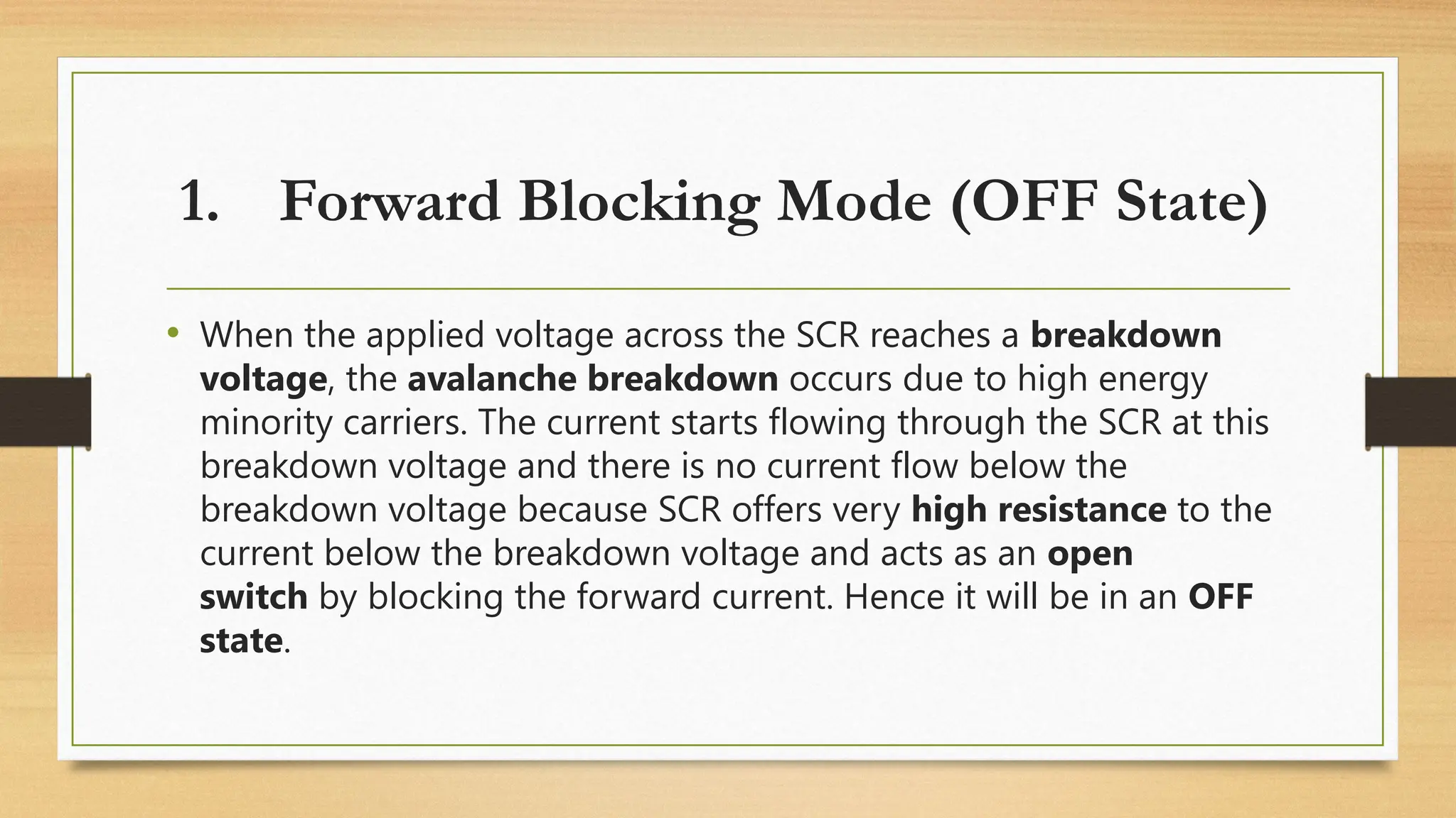 • When the applied voltage across the SCR reaches a breakdown
voltage, the avalanche breakdown occurs due to high energy
minority carriers. The current starts flowing through the SCR at this
breakdown voltage and there is no current flow below the
breakdown voltage because SCR offers very high resistance to the
current below the breakdown voltage and acts as an open
switch by blocking the forward current. Hence it will be in an OFF
state.
1. Forward Blocking Mode (OFF State)
 