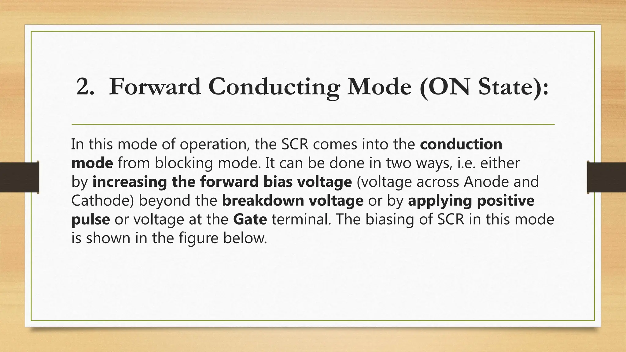 2. Forward Conducting Mode (ON State):
In this mode of operation, the SCR comes into the conduction
mode from blocking mode. It can be done in two ways, i.e. either
by increasing the forward bias voltage (voltage across Anode and
Cathode) beyond the breakdown voltage or by applying positive
pulse or voltage at the Gate terminal. The biasing of SCR in this mode
is shown in the figure below.
 