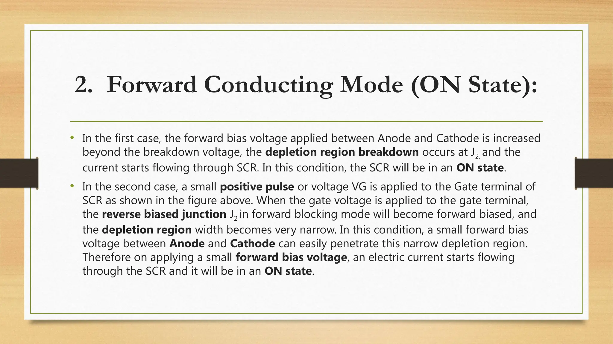 • In the first case, the forward bias voltage applied between Anode and Cathode is increased
beyond the breakdown voltage, the depletion region breakdown occurs at J2, and the
current starts flowing through SCR. In this condition, the SCR will be in an ON state.
• In the second case, a small positive pulse or voltage VG is applied to the Gate terminal of
SCR as shown in the figure above. When the gate voltage is applied to the gate terminal,
the reverse biased junction J2 in forward blocking mode will become forward biased, and
the depletion region width becomes very narrow. In this condition, a small forward bias
voltage between Anode and Cathode can easily penetrate this narrow depletion region.
Therefore on applying a small forward bias voltage, an electric current starts flowing
through the SCR and it will be in an ON state.
2. Forward Conducting Mode (ON State):
 