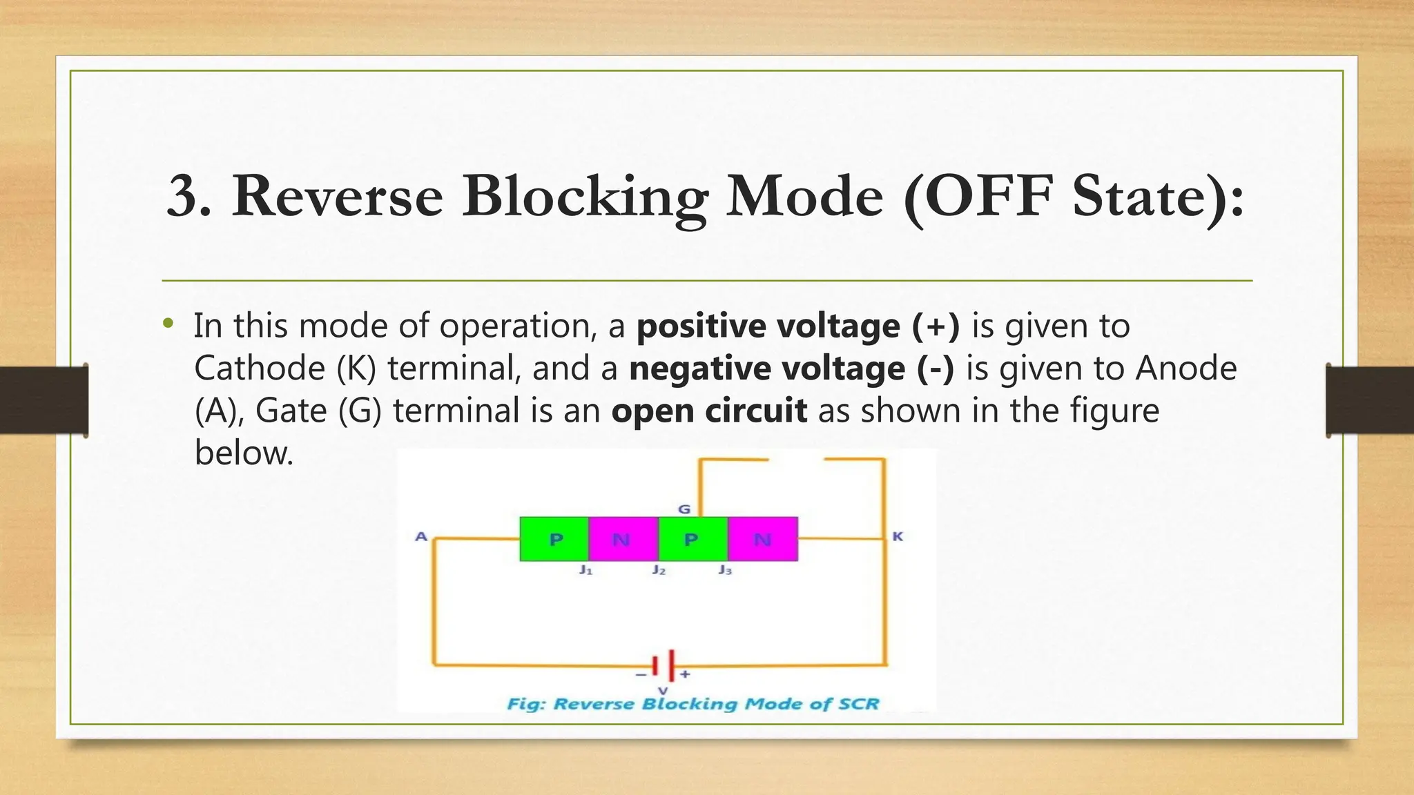 3. Reverse Blocking Mode (OFF State):
• In this mode of operation, a positive voltage (+) is given to
Cathode (K) terminal, and a negative voltage (-) is given to Anode
(A), Gate (G) terminal is an open circuit as shown in the figure
below.
 