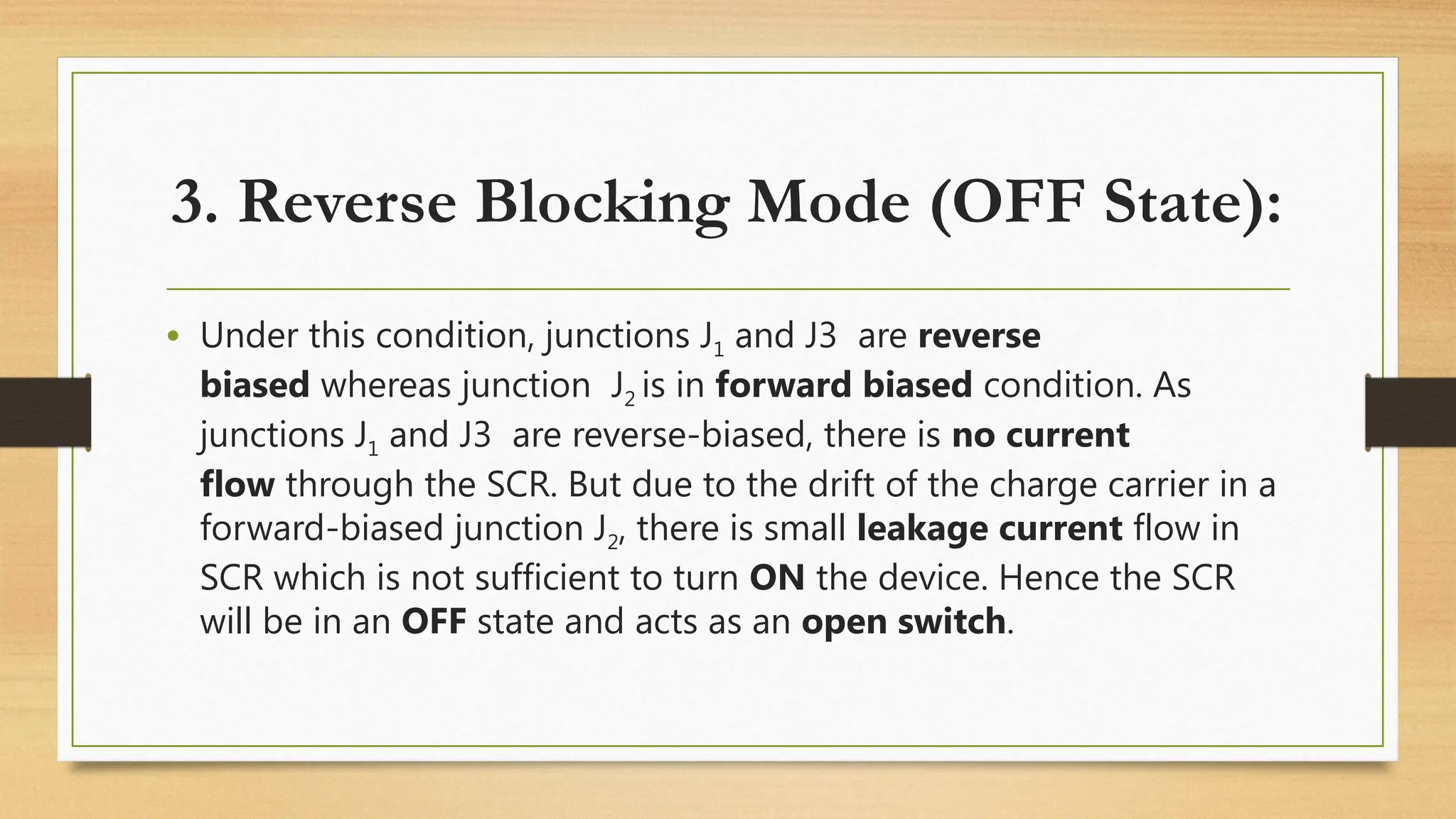 • Under this condition, junctions J1 and J3 are reverse
biased whereas junction J2 is in forward biased condition. As
junctions J1 and J3 are reverse-biased, there is no current
flow through the SCR. But due to the drift of the charge carrier in a
forward-biased junction J2, there is small leakage current flow in
SCR which is not sufficient to turn ON the device. Hence the SCR
will be in an OFF state and acts as an open switch.
3. Reverse Blocking Mode (OFF State):
 