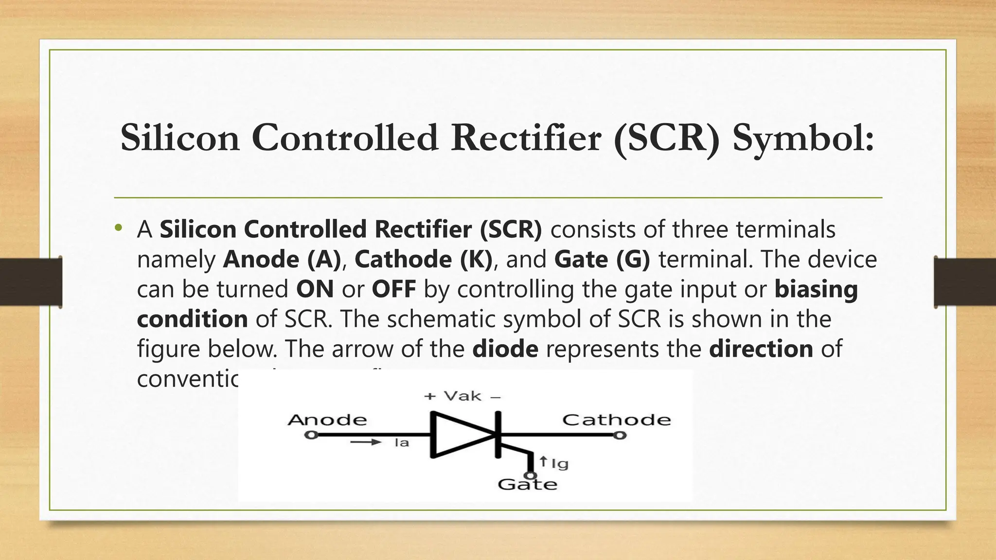 Silicon Controlled Rectifier (SCR) Symbol:
• A Silicon Controlled Rectifier (SCR) consists of three terminals
namely Anode (A), Cathode (K), and Gate (G) terminal. The device
can be turned ON or OFF by controlling the gate input or biasing
condition of SCR. The schematic symbol of SCR is shown in the
figure below. The arrow of the diode represents the direction of
conventional current flow.
 
