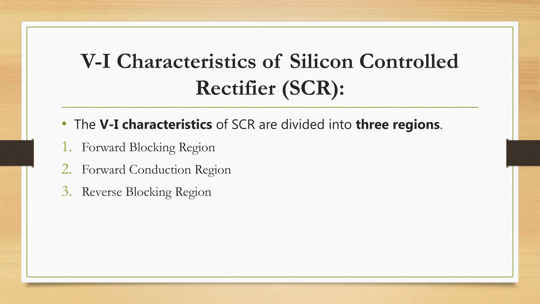 • The V-I characteristics of SCR are divided into three regions.
1. Forward Blocking Region
2. Forward Conduction Region
3. Reverse Blocking Region
V-I Characteristics of Silicon Controlled
Rectifier (SCR):
 