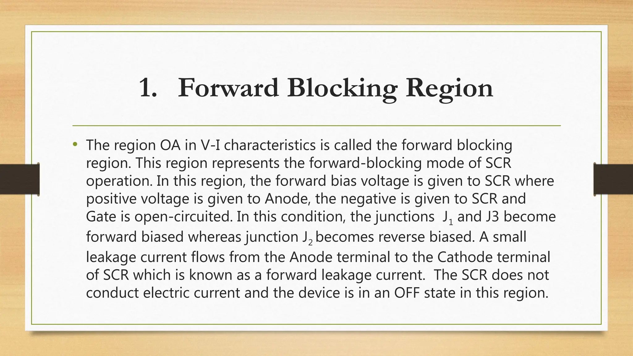 1. Forward Blocking Region
• The region OA in V-I characteristics is called the forward blocking
region. This region represents the forward-blocking mode of SCR
operation. In this region, the forward bias voltage is given to SCR where
positive voltage is given to Anode, the negative is given to SCR and
Gate is open-circuited. In this condition, the junctions J1 and J3 become
forward biased whereas junction J2 becomes reverse biased. A small
leakage current flows from the Anode terminal to the Cathode terminal
of SCR which is known as a forward leakage current. The SCR does not
conduct electric current and the device is in an OFF state in this region.
 