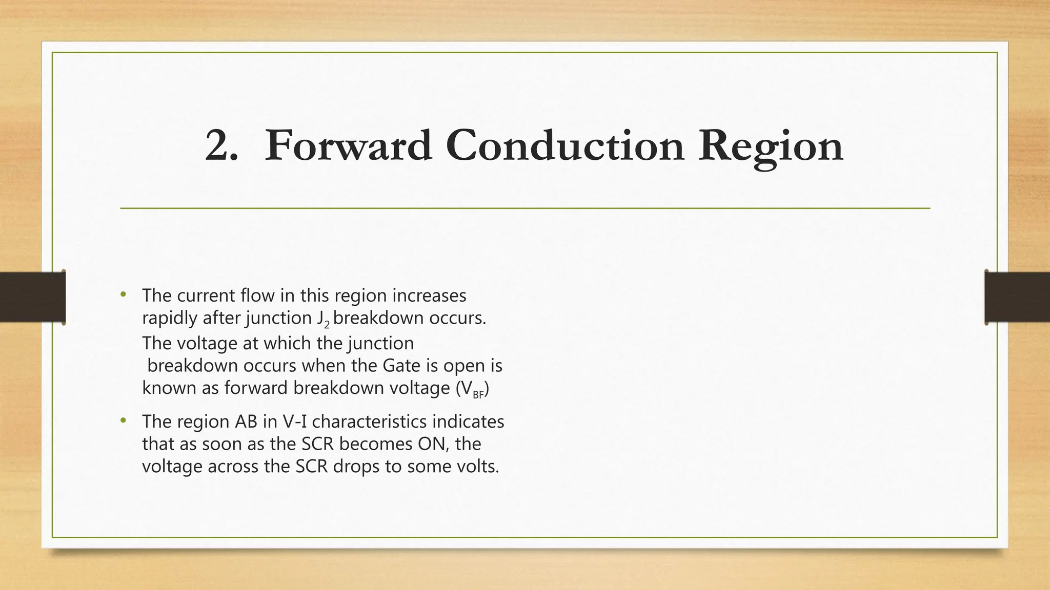 2. Forward Conduction Region
• The current flow in this region increases
rapidly after junction J2 breakdown occurs.
The voltage at which the junction
breakdown occurs when the Gate is open is
known as forward breakdown voltage (VBF)
• The region AB in V-I characteristics indicates
that as soon as the SCR becomes ON, the
voltage across the SCR drops to some volts.
 