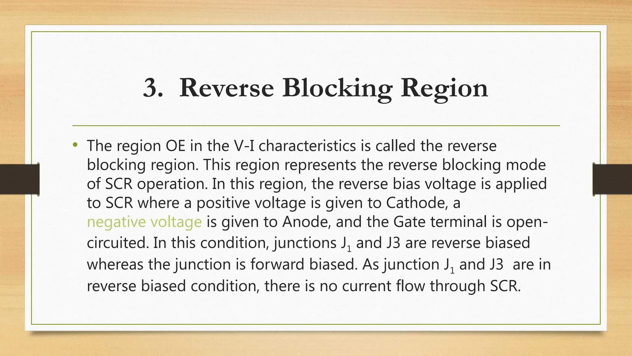 3. Reverse Blocking Region
• The region OE in the V-I characteristics is called the reverse
blocking region. This region represents the reverse blocking mode
of SCR operation. In this region, the reverse bias voltage is applied
to SCR where a positive voltage is given to Cathode, a
negative voltage is given to Anode, and the Gate terminal is open-
circuited. In this condition, junctions J1 and J3 are reverse biased
whereas the junction is forward biased. As junction J1 and J3 are in
reverse biased condition, there is no current flow through SCR.
 