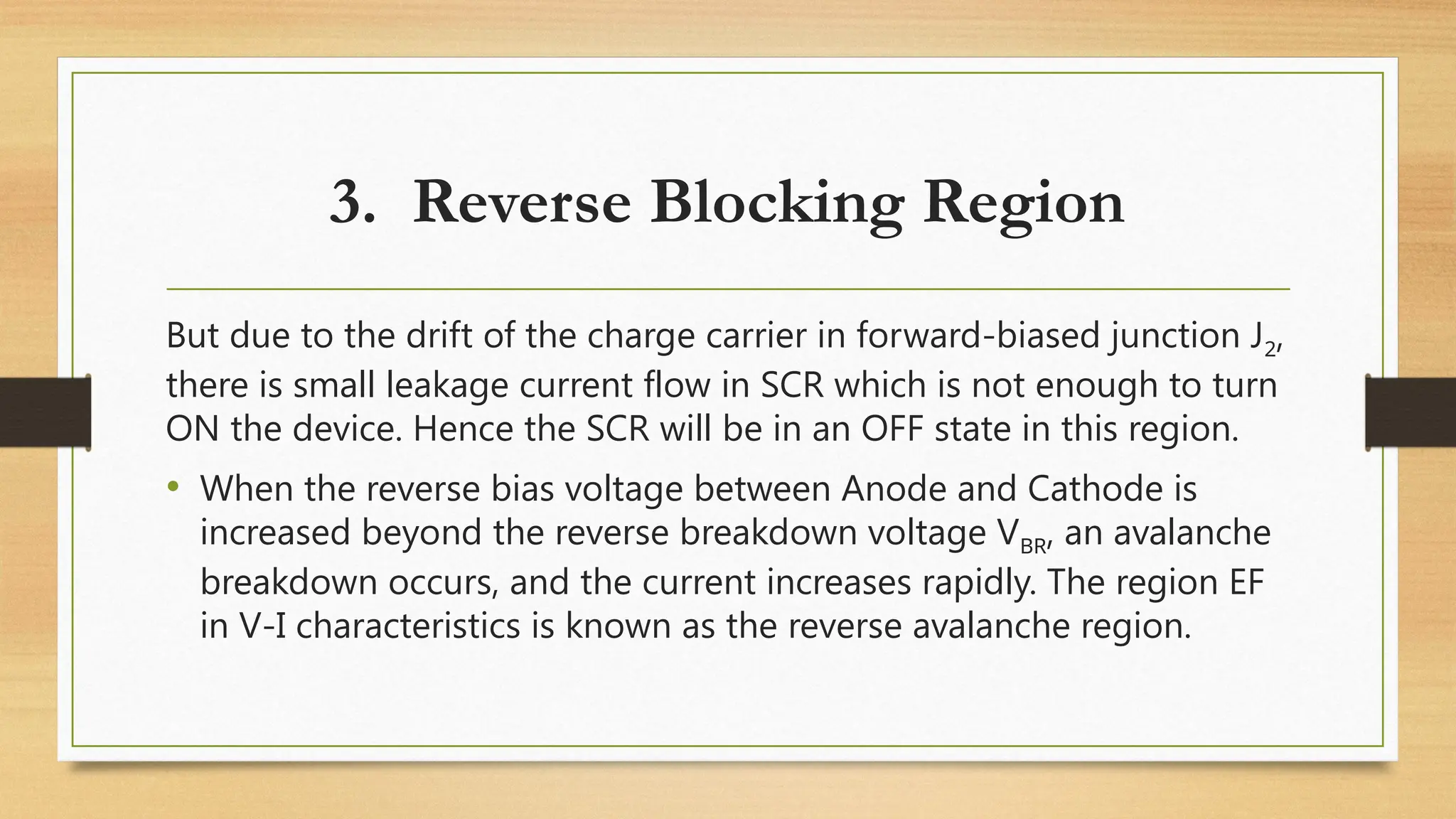But due to the drift of the charge carrier in forward-biased junction J2,
there is small leakage current flow in SCR which is not enough to turn
ON the device. Hence the SCR will be in an OFF state in this region.
• When the reverse bias voltage between Anode and Cathode is
increased beyond the reverse breakdown voltage VBR, an avalanche
breakdown occurs, and the current increases rapidly. The region EF
in V-I characteristics is known as the reverse avalanche region.
3. Reverse Blocking Region
 