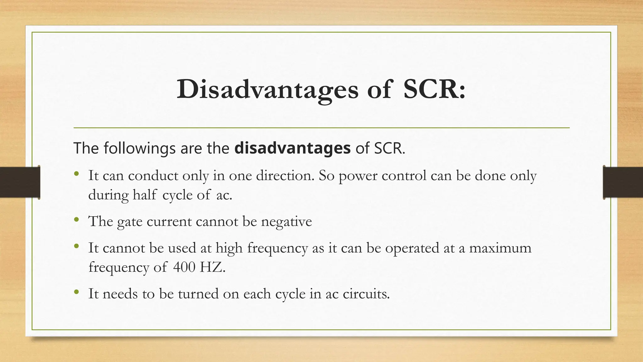 Disadvantages of SCR:
The followings are the disadvantages of SCR.
• It can conduct only in one direction. So power control can be done only
during half cycle of ac.
• The gate current cannot be negative
• It cannot be used at high frequency as it can be operated at a maximum
frequency of 400 HZ.
• It needs to be turned on each cycle in ac circuits.
 