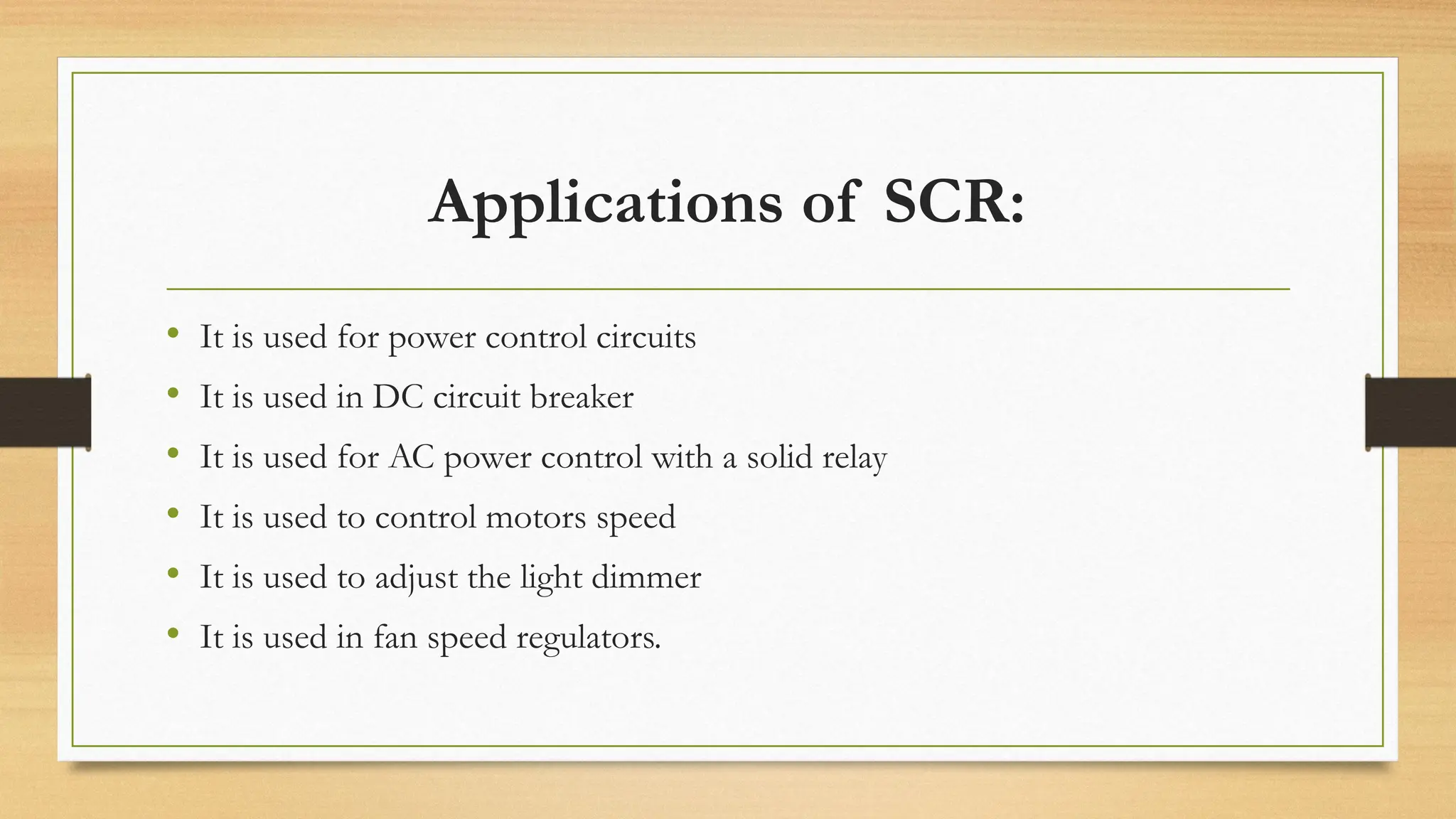 • It is used for power control circuits
• It is used in DC circuit breaker
• It is used for AC power control with a solid relay
• It is used to control motors speed
• It is used to adjust the light dimmer
• It is used in fan speed regulators.
Applications of SCR:
 